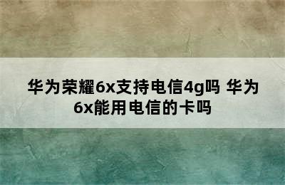 华为荣耀6x支持电信4g吗 华为6x能用电信的卡吗